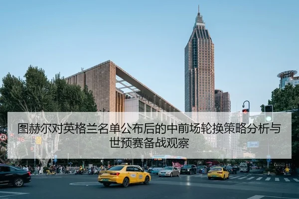 图赫尔对英格兰名单公布后的中前场轮换策略分析与世预赛备战观察