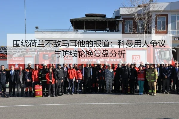 围绕荷兰不敌马耳他的报道：科曼用人争议与防线轮换复盘分析