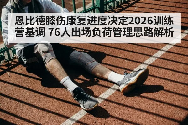 恩比德膝伤康复进度决定2026训练营基调 76人出场负荷管理思路解析